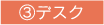 ③デスク